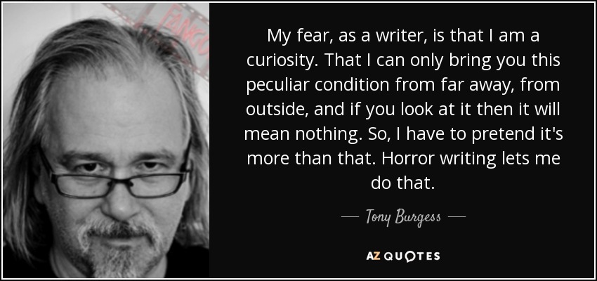 My fear, as a writer, is that I am a curiosity. That I can only bring you this peculiar condition from far away, from outside, and if you look at it then it will mean nothing. So, I have to pretend it's more than that. Horror writing lets me do that. - Tony Burgess