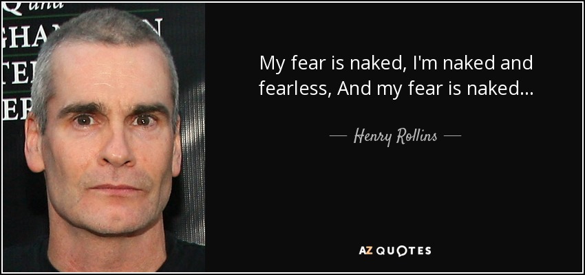 My fear is naked, I'm naked and fearless, And my fear is naked... - Henry Rollins