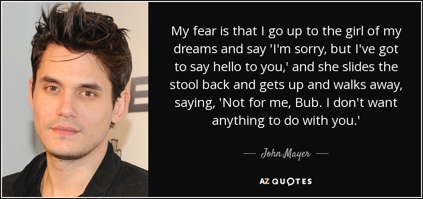 My fear is that I go up to the girl of my dreams and say 'I'm sorry, but I've got to say hello to you,' and she slides the stool back and gets up and walks away, saying, 'Not for me, Bub. I don't want anything to do with you.' - John Mayer