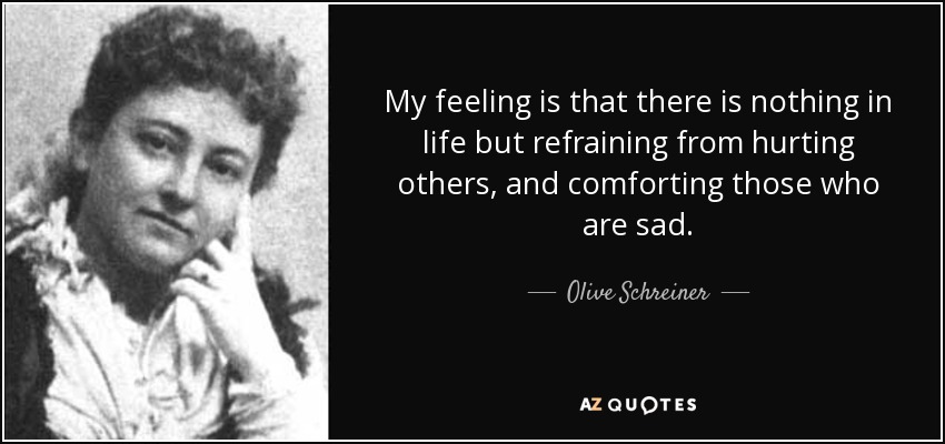 My feeling is that there is nothing in life but refraining from hurting others, and comforting those who are sad. - Olive Schreiner