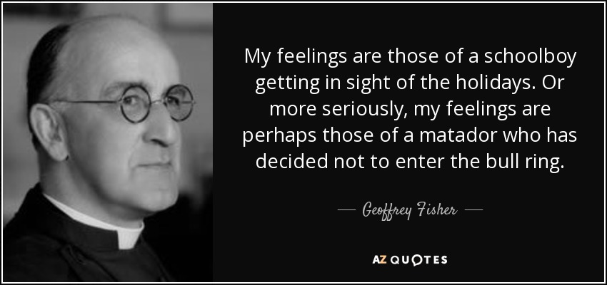 My feelings are those of a schoolboy getting in sight of the holidays. Or more seriously, my feelings are perhaps those of a matador who has decided not to enter the bull ring. - Geoffrey Fisher