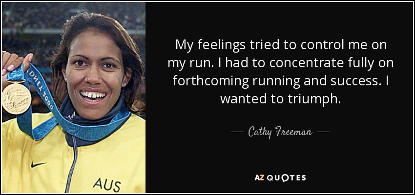 My feelings tried to control me on my run. I had to concentrate fully on forthcoming running and success. I wanted to triumph. - Cathy Freeman