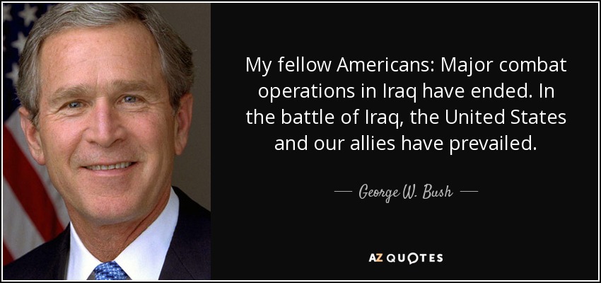 My fellow Americans: Major combat operations in Iraq have ended. In the battle of Iraq, the United States and our allies have prevailed. - George W. Bush