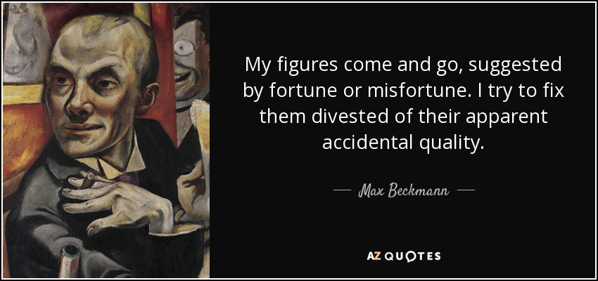 My figures come and go, suggested by fortune or misfortune. I try to fix them divested of their apparent accidental quality. - Max Beckmann