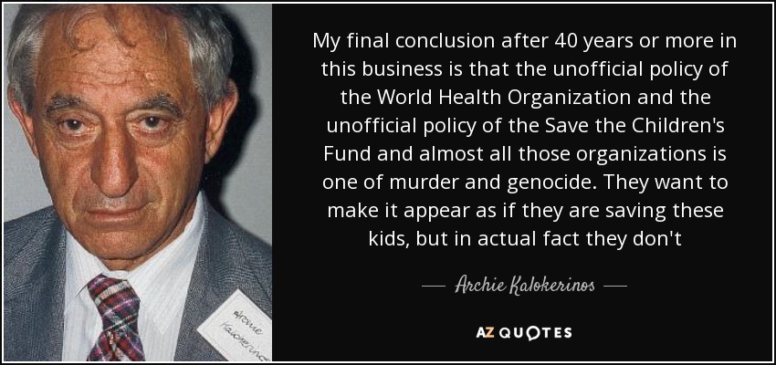 My final conclusion after 40 years or more in this business is that the unofficial policy of the World Health Organization and the unofficial policy of the Save the Children's Fund and almost all those organizations is one of murder and genocide. They want to make it appear as if they are saving these kids, but in actual fact they don't - Archie Kalokerinos