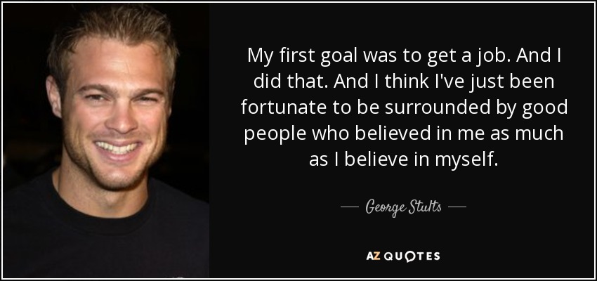 My first goal was to get a job . And I did that. And I think I've just been fortunate to be surrounded by good people who believed in me as much as I believe in myself. - George Stults