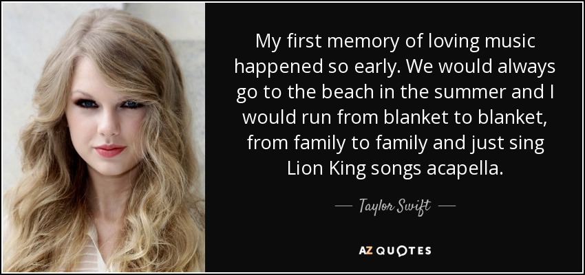 My first memory of loving music happened so early. We would always go to the beach in the summer and I would run from blanket to blanket, from family to family and just sing Lion King songs acapella. - Taylor Swift