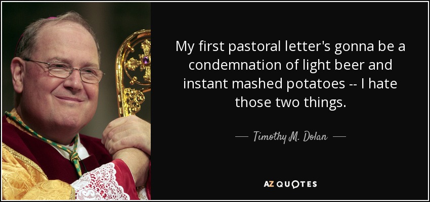 My first pastoral letter's gonna be a condemnation of light beer and instant mashed potatoes -- I hate those two things. - Timothy M. Dolan