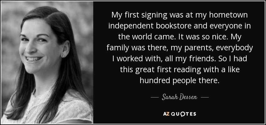 My first signing was at my hometown independent bookstore and everyone in the world came. It was so nice. My family was there, my parents, everybody I worked with, all my friends. So I had this great first reading with a like hundred people there. - Sarah Dessen