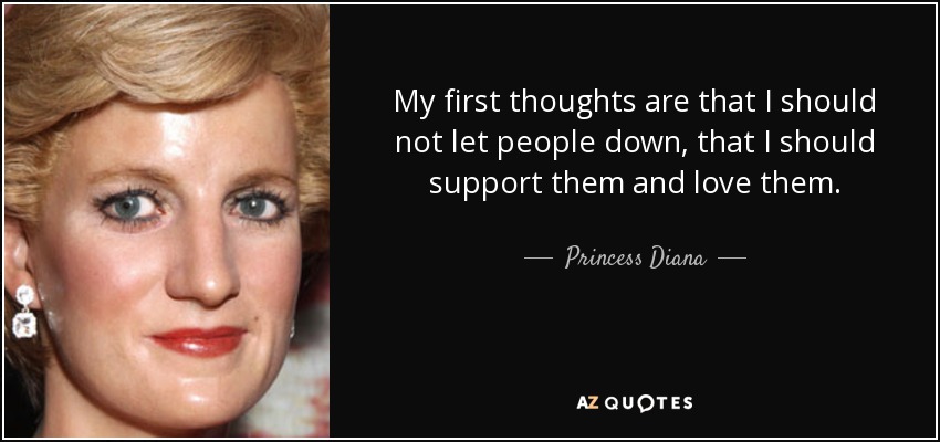 My first thoughts are that I should not let people down, that I should support them and love them. - Princess Diana