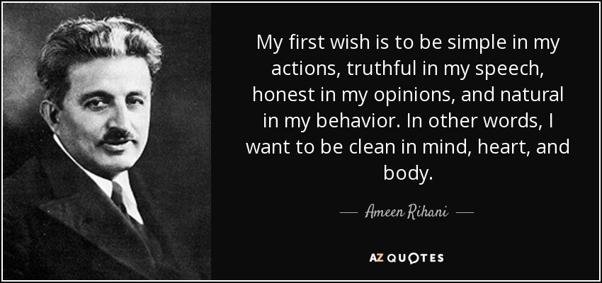 My first wish is to be simple in my actions, truthful in my speech, honest in my opinions, and natural in my behavior. In other words, I want to be clean in mind, heart, and body. - Ameen Rihani