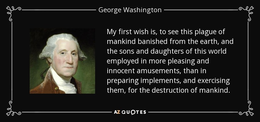 My first wish is, to see this plague of mankind banished from the earth, and the sons and daughters of this world employed in more pleasing and innocent amusements, than in preparing implements, and exercising them, for the destruction of mankind. - George Washington