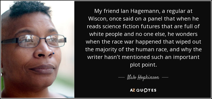 My friend Ian Hagemann, a regular at Wiscon, once said on a panel that when he reads science fiction futures that are full of white people and no one else, he wonders when the race war happened that wiped out the majority of the human race, and why the writer hasn’t mentioned such an important plot point. - Nalo Hopkinson