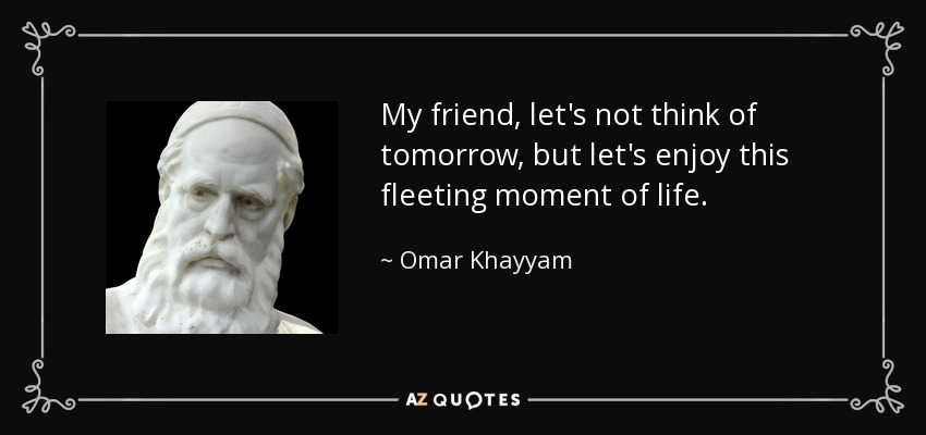 My friend, let's not think of tomorrow, but let's enjoy this fleeting moment of life. - Omar Khayyam