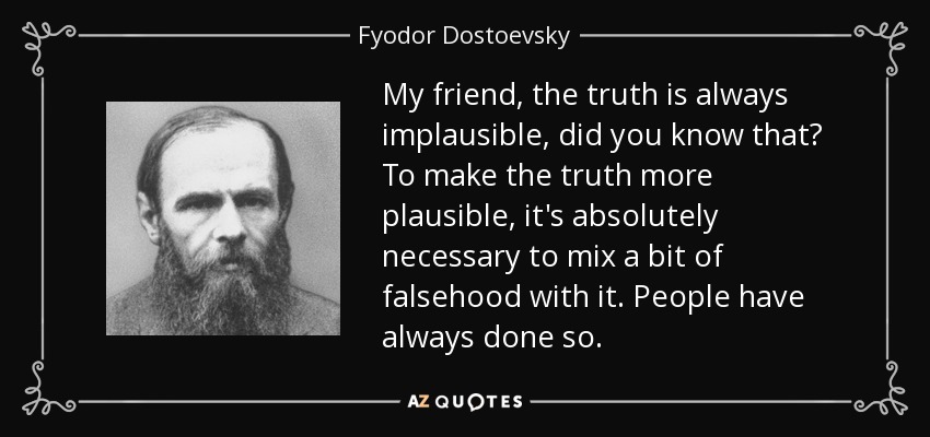 My friend, the truth is always implausible, did you know that? To make the truth more plausible, it's absolutely necessary to mix a bit of falsehood with it. People have always done so. - Fyodor Dostoevsky