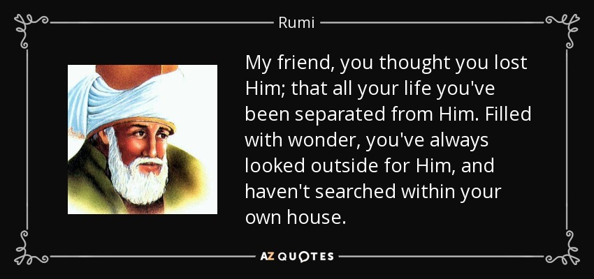 My friend, you thought you lost Him; that all your life you've been separated from Him. Filled with wonder, you've always looked outside for Him, and haven't searched within your own house. - Rumi