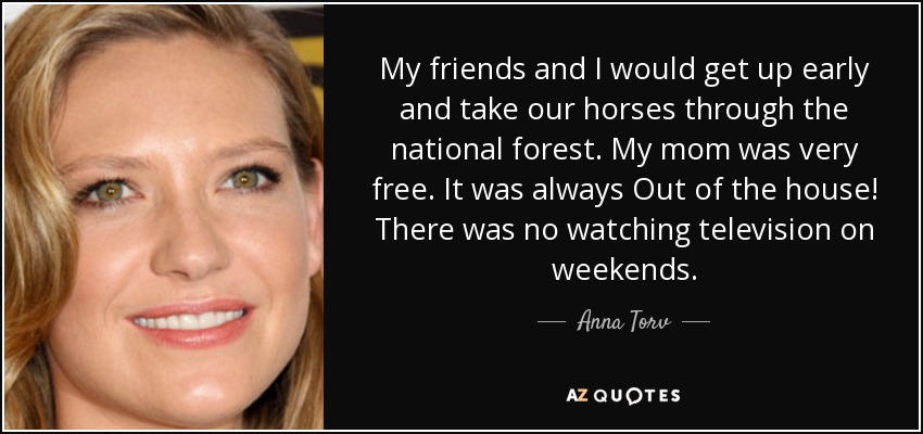 My friends and I would get up early and take our horses through the national forest. My mom was very free. It was always Out of the house! There was no watching television on weekends. - Anna Torv