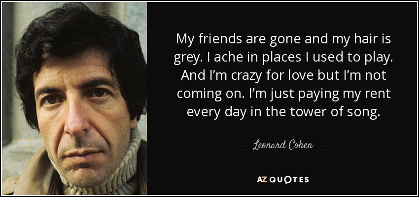 My friends are gone and my hair is grey. I ache in places I used to play. And I’m crazy for love but I’m not coming on. I’m just paying my rent every day in the tower of song. - Leonard Cohen