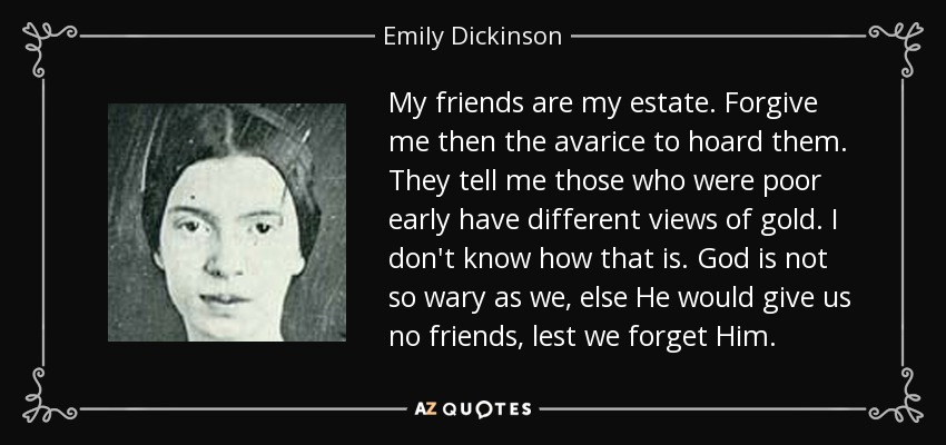 My friends are my estate. Forgive me then the avarice to hoard them. They tell me those who were poor early have different views of gold. I don't know how that is. God is not so wary as we, else He would give us no friends, lest we forget Him. - Emily Dickinson
