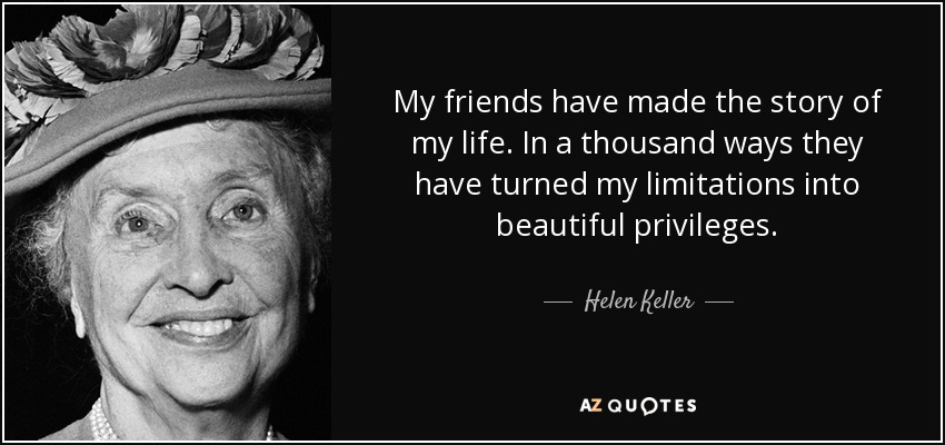 My friends have made the story of my life. In a thousand ways they have turned my limitations into beautiful privileges. - Helen Keller