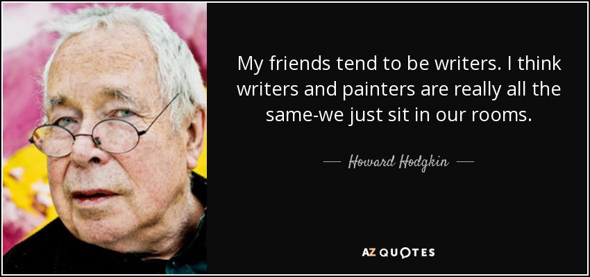 My friends tend to be writers. I think writers and painters are really all the same-we just sit in our rooms. - Howard Hodgkin