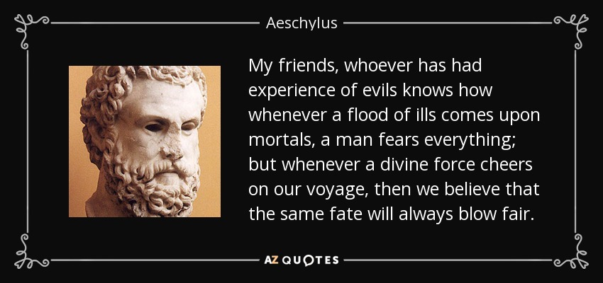 My friends, whoever has had experience of evils knows how whenever a flood of ills comes upon mortals, a man fears everything; but whenever a divine force cheers on our voyage, then we believe that the same fate will always blow fair. - Aeschylus