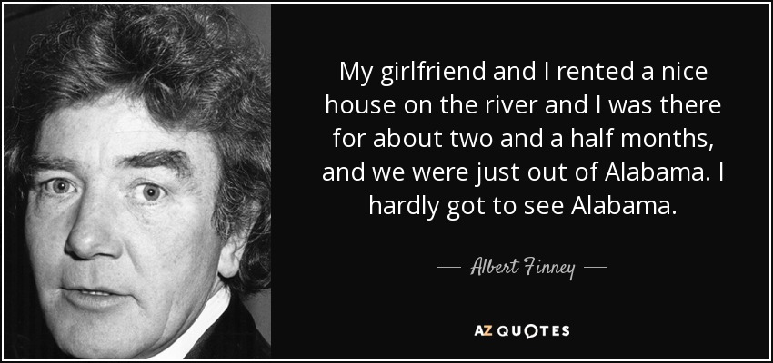 My girlfriend and I rented a nice house on the river and I was there for about two and a half months, and we were just out of Alabama. I hardly got to see Alabama. - Albert Finney