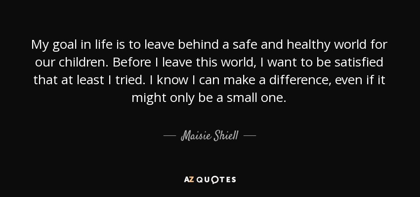 My goal in life is to leave behind a safe and healthy world for our children. Before I leave this world, I want to be satisfied that at least I tried. I know I can make a difference, even if it might only be a small one. - Maisie Shiell