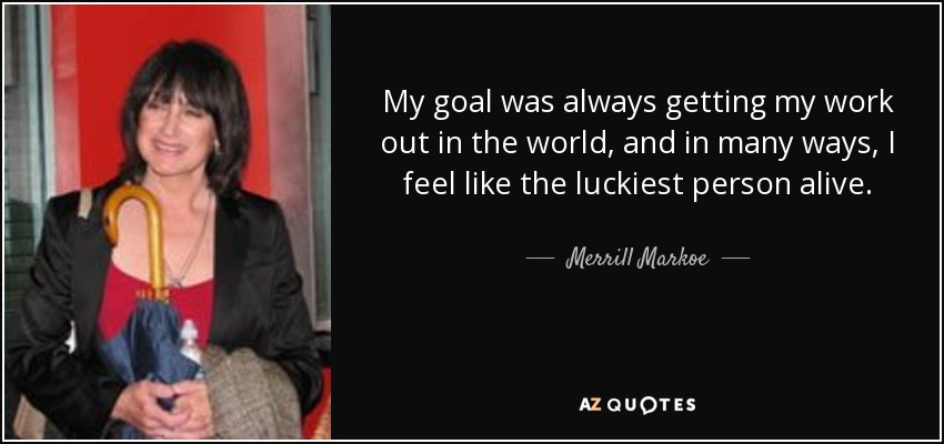 My goal was always getting my work out in the world, and in many ways, I feel like the luckiest person alive. - Merrill Markoe