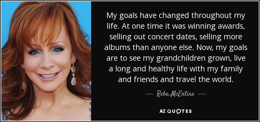 My goals have changed throughout my life. At one time it was winning awards, selling out concert dates, selling more albums than anyone else. Now, my goals are to see my grandchildren grown, live a long and healthy life with my family and friends and travel the world. - Reba McEntire
