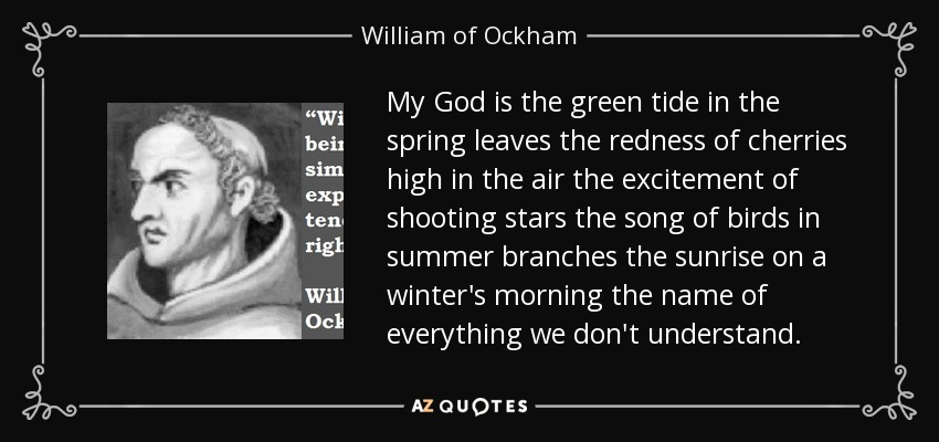 My God is the green tide in the spring leaves the redness of cherries high in the air the excitement of shooting stars the song of birds in summer branches the sunrise on a winter's morning the name of everything we don't understand. - William of Ockham