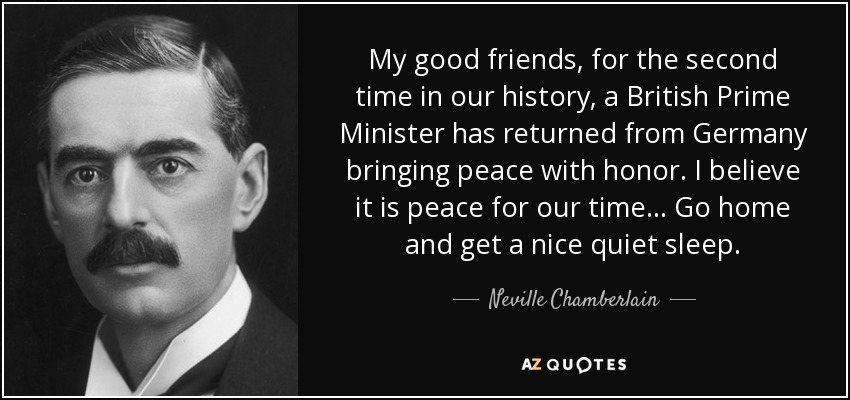 My good friends, for the second time in our history, a British Prime Minister has returned from Germany bringing peace with honor. I believe it is peace for our time... Go home and get a nice quiet sleep. - Neville Chamberlain