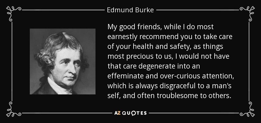 My good friends, while I do most earnestly recommend you to take care of your health and safety, as things most precious to us, I would not have that care degenerate into an effeminate and over-curious attention, which is always disgraceful to a man's self, and often troublesome to others. - Edmund Burke