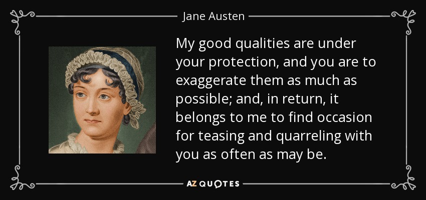 My good qualities are under your protection, and you are to exaggerate them as much as possible; and, in return, it belongs to me to find occasion for teasing and quarreling with you as often as may be. - Jane Austen