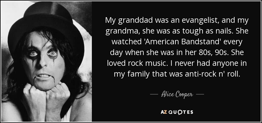 My granddad was an evangelist, and my grandma, she was as tough as nails. She watched 'American Bandstand' every day when she was in her 80s, 90s. She loved rock music. I never had anyone in my family that was anti-rock n' roll. - Alice Cooper