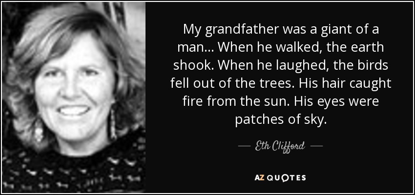 My grandfather was a giant of a man ... When he walked, the earth shook. When he laughed, the birds fell out of the trees. His hair caught fire from the sun. His eyes were patches of sky. - Eth Clifford