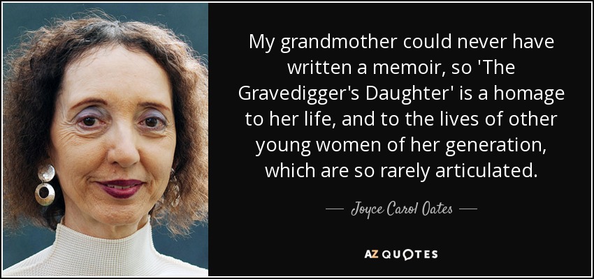 My grandmother could never have written a memoir, so 'The Gravedigger's Daughter' is a homage to her life, and to the lives of other young women of her generation, which are so rarely articulated. - Joyce Carol Oates
