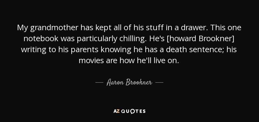 My grandmother has kept all of his stuff in a drawer. This one notebook was particularly chilling. He's [howard Brookner] writing to his parents knowing he has a death sentence; his movies are how he'll live on. - Aaron Brookner