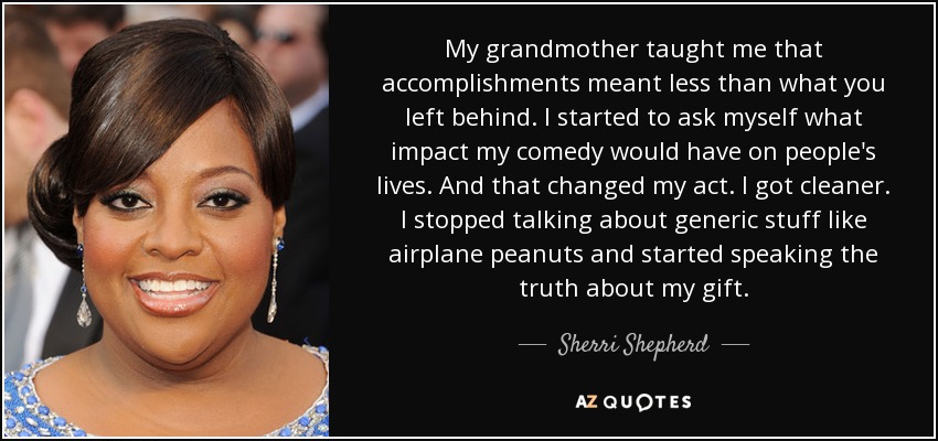 My grandmother taught me that accomplishments meant less than what you left behind. I started to ask myself what impact my comedy would have on people's lives. And that changed my act. I got cleaner. I stopped talking about generic stuff like airplane peanuts and started speaking the truth about my gift. - Sherri Shepherd