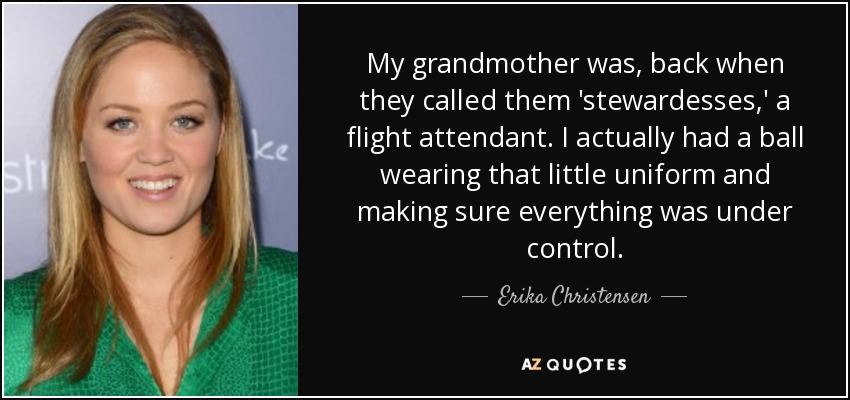 My grandmother was, back when they called them 'stewardesses,' a flight attendant. I actually had a ball wearing that little uniform and making sure everything was under control. - Erika Christensen