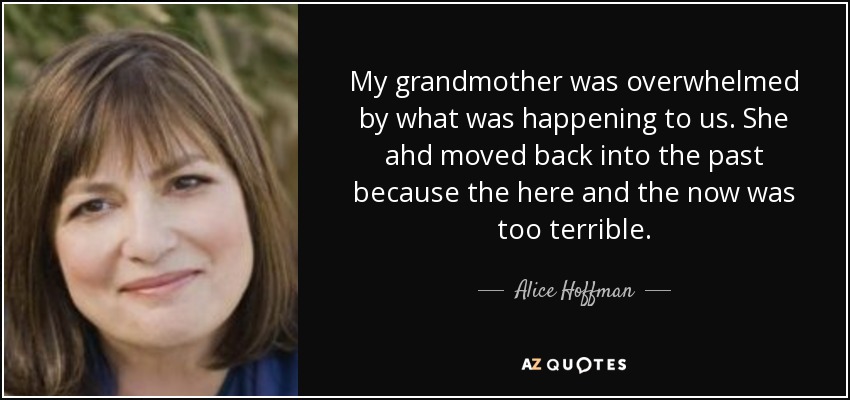 My grandmother was overwhelmed by what was happening to us. She ahd moved back into the past because the here and the now was too terrible. - Alice Hoffman