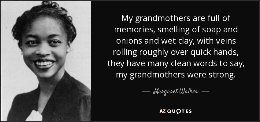 My grandmothers are full of memories, smelling of soap and onions and wet clay, with veins rolling roughly over quick hands, they have many clean words to say, my grandmothers were strong. - Margaret Walker