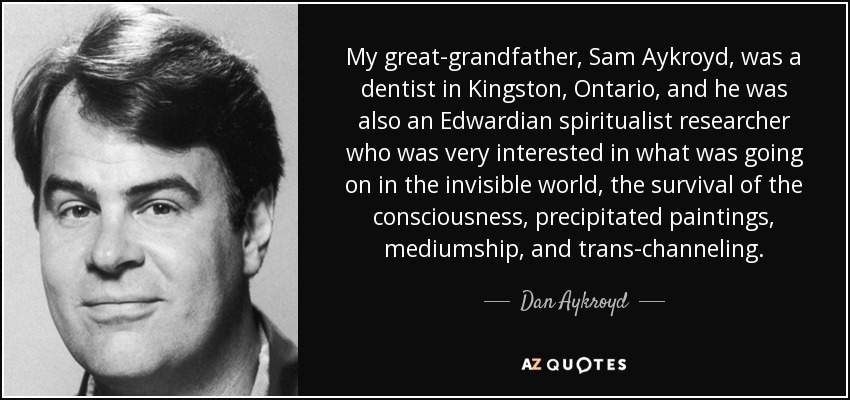 My great-grandfather, Sam Aykroyd, was a dentist in Kingston, Ontario, and he was also an Edwardian spiritualist researcher who was very interested in what was going on in the invisible world, the survival of the consciousness, precipitated paintings, mediumship, and trans-channeling. - Dan Aykroyd