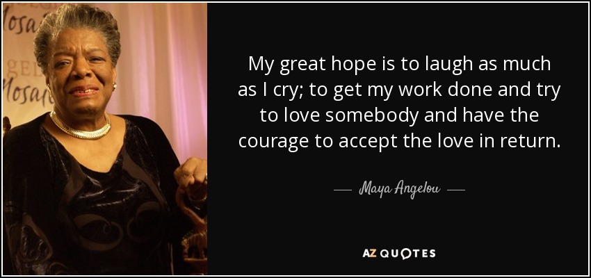 My great hope is to laugh as much as I cry; to get my work done and try to love somebody and have the courage to accept the love in return. - Maya Angelou
