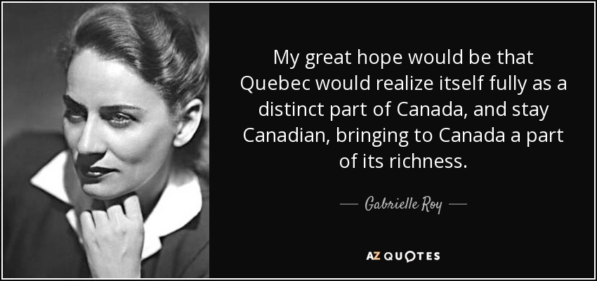 My great hope would be that Quebec would realize itself fully as a distinct part of Canada, and stay Canadian, bringing to Canada a part of its richness. - Gabrielle Roy