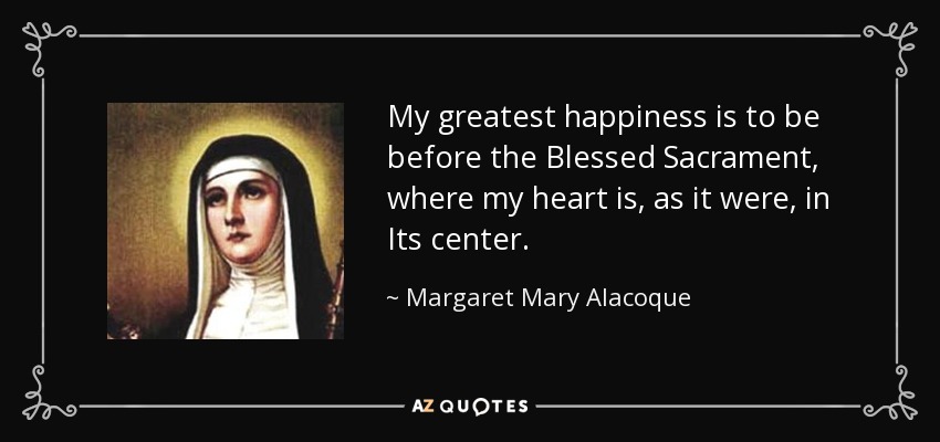 My greatest happiness is to be before the Blessed Sacrament, where my heart is, as it were, in Its center. - Margaret Mary Alacoque