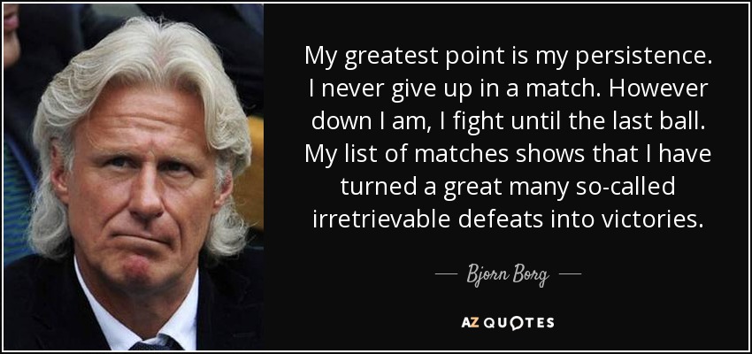 My greatest point is my persistence. I never give up in a match. However down I am, I fight until the last ball. My list of matches shows that I have turned a great many so-called irretrievable defeats into victories. - Bjorn Borg