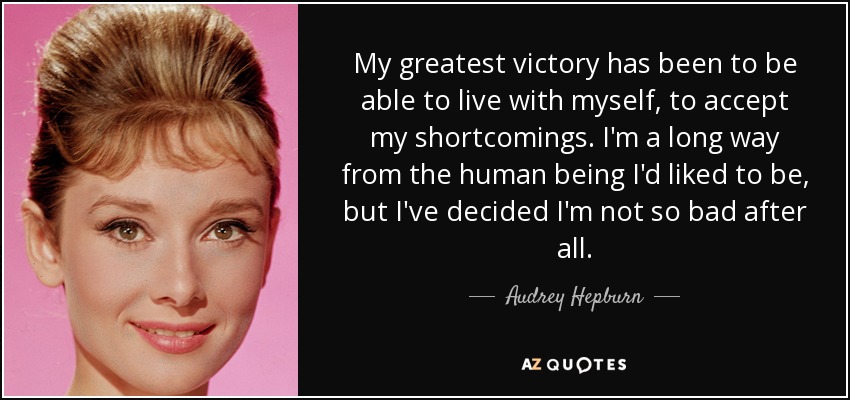My greatest victory has been to be able to live with myself, to accept my shortcomings. I'm a long way from the human being I'd liked to be, but I've decided I'm not so bad after all. - Audrey Hepburn