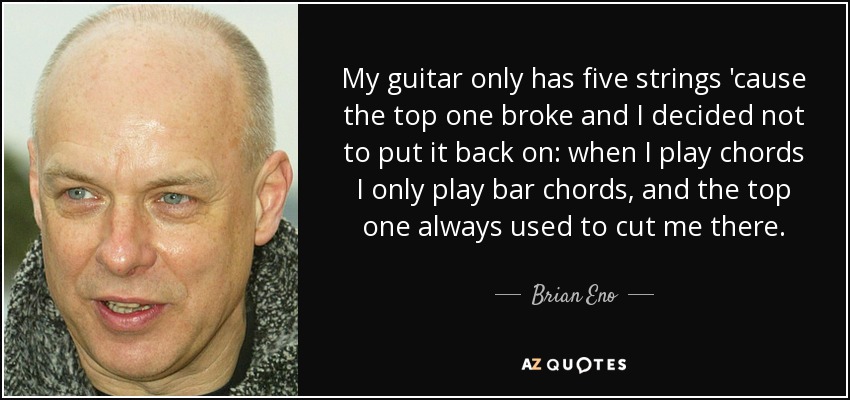 My guitar only has five strings 'cause the top one broke and I decided not to put it back on: when I play chords I only play bar chords, and the top one always used to cut me there. - Brian Eno