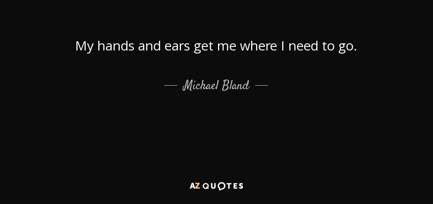 My hands and ears get me where I need to go. - Michael Bland